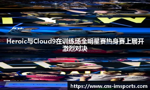Heroic与Cloud9在训练场全明星赛热身赛上展开激烈对决